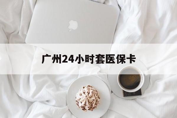 白山广州24小时套医保卡(广州哪里有套医保卡地方)