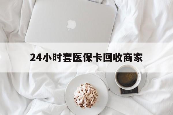 白山24小时套医保卡回收商家(24小时套医保卡回收商家会知道吗)