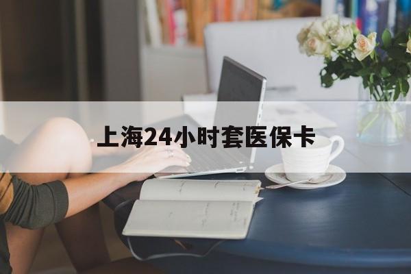 白山上海24小时套医保卡(上海套医保卡一般几个点)