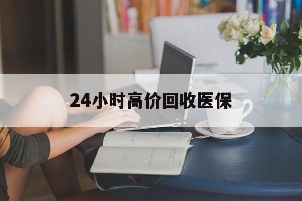 白山24小时高价回收医保(24小时高价回收医保小额)